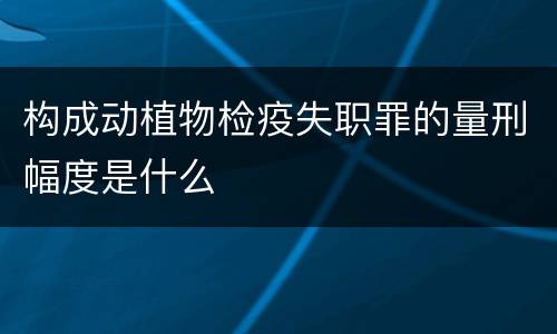 构成动植物检疫失职罪的量刑幅度是什么