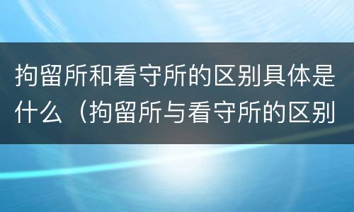 拘留所和看守所的区别具体是什么（拘留所与看守所的区别是什么）