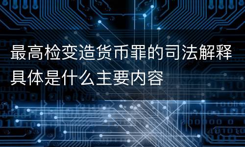 最高检变造货币罪的司法解释具体是什么主要内容