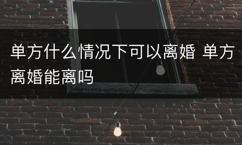 单方什么情况下可以离婚 单方离婚能离吗