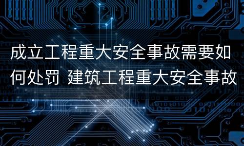成立工程重大安全事故需要如何处罚 建筑工程重大安全事故建设单位如何处理