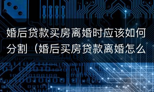 婚后贷款买房离婚时应该如何分割（婚后买房贷款离婚怎么分）