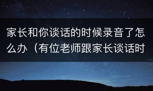 家长和你谈话的时候录音了怎么办（有位老师跟家长谈话时被家长录音）