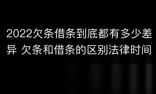 2022欠条借条到底都有多少差异 欠条和借条的区别法律时间多少年