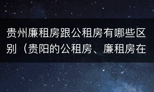 贵州廉租房跟公租房有哪些区别（贵阳的公租房、廉租房在什么地方?）