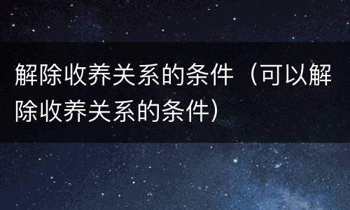 解除收养关系的条件（可以解除收养关系的条件）