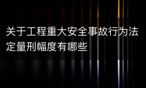 关于工程重大安全事故行为法定量刑幅度有哪些
