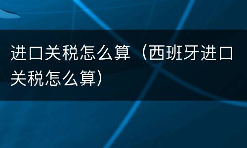 进口关税怎么算（西班牙进口关税怎么算）