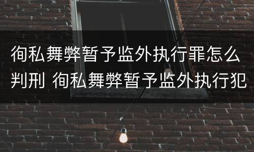 徇私舞弊暂予监外执行罪怎么判刑 徇私舞弊暂予监外执行犯罪