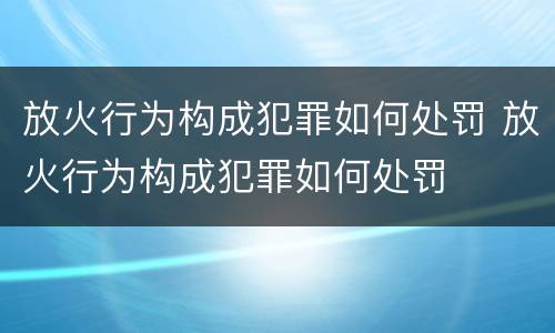 放火行为构成犯罪如何处罚 放火行为构成犯罪如何处罚
