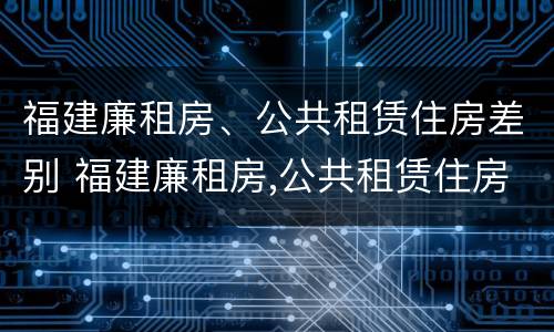 福建廉租房、公共租赁住房差别 福建廉租房,公共租赁住房差别在哪