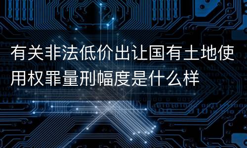 有关非法低价出让国有土地使用权罪量刑幅度是什么样