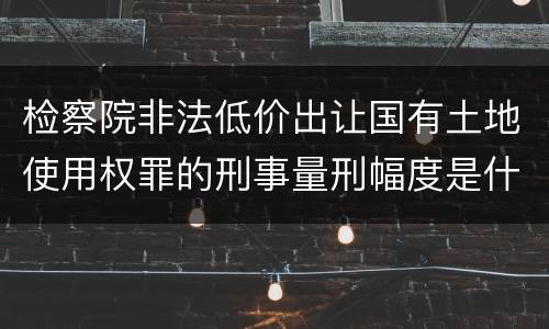 检察院非法低价出让国有土地使用权罪的刑事量刑幅度是什么