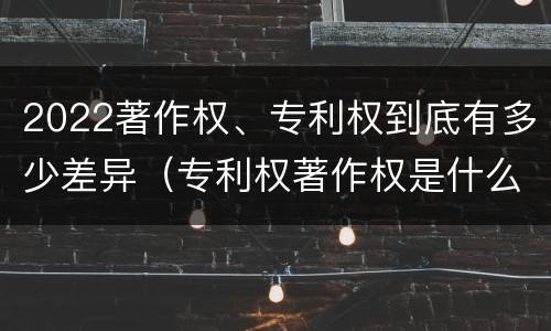 2022著作权、专利权到底有多少差异（专利权著作权是什么意思）