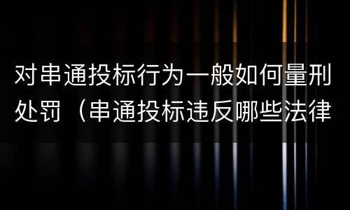 对串通投标行为一般如何量刑处罚（串通投标违反哪些法律）