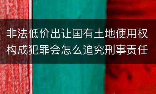 非法低价出让国有土地使用权构成犯罪会怎么追究刑事责任