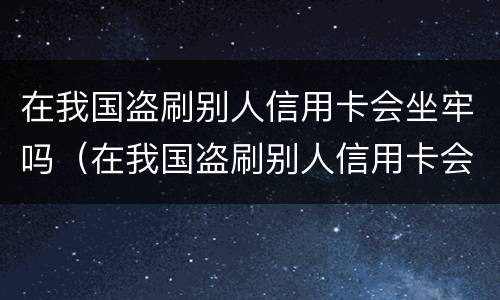 在我国盗刷别人信用卡会坐牢吗（在我国盗刷别人信用卡会坐牢吗）
