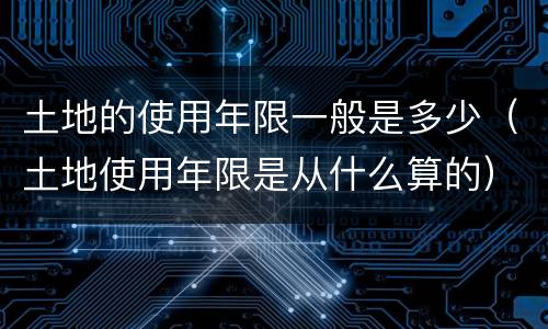 土地的使用年限一般是多少（土地使用年限是从什么算的）