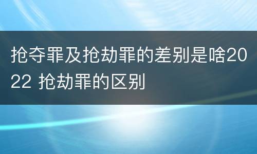 抢夺罪及抢劫罪的差别是啥2022 抢劫罪的区别