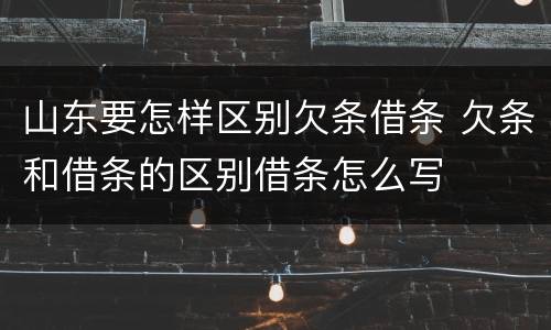山东要怎样区别欠条借条 欠条和借条的区别借条怎么写