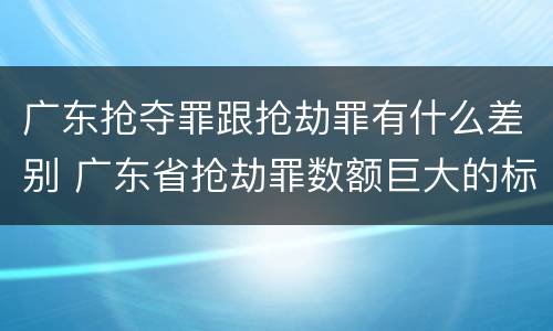 广东抢夺罪跟抢劫罪有什么差别 广东省抢劫罪数额巨大的标准