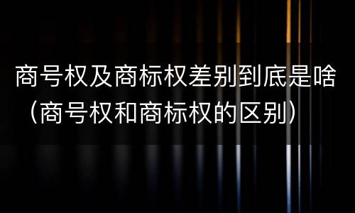 商号权及商标权差别到底是啥（商号权和商标权的区别）