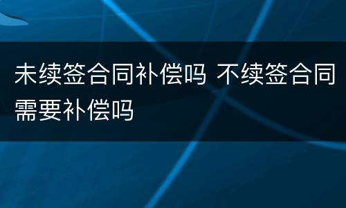 未续签合同补偿吗 不续签合同需要补偿吗