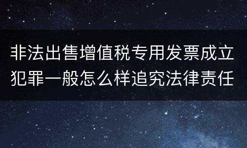 非法出售增值税专用发票成立犯罪一般怎么样追究法律责任