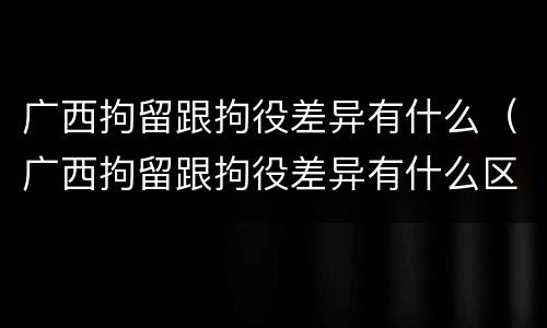 广西拘留跟拘役差异有什么（广西拘留跟拘役差异有什么区别）