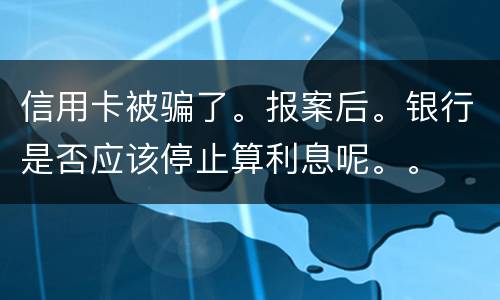 信用卡被骗了。报案后。银行是否应该停止算利息呢。。
