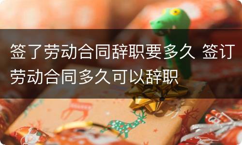 签了劳动合同辞职要多久 签订劳动合同多久可以辞职