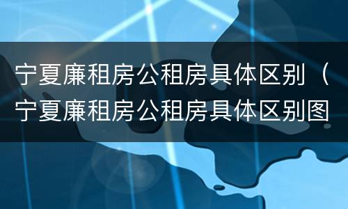 宁夏廉租房公租房具体区别（宁夏廉租房公租房具体区别图）