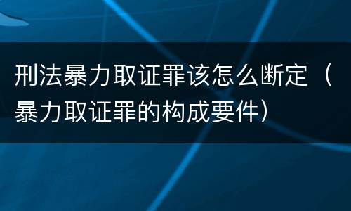 刑法暴力取证罪该怎么断定（暴力取证罪的构成要件）