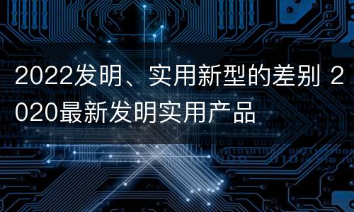 2022发明、实用新型的差别 2020最新发明实用产品
