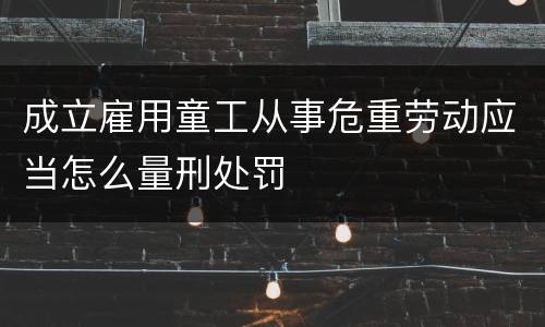 成立雇用童工从事危重劳动应当怎么量刑处罚