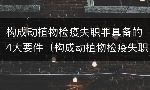 构成动植物检疫失职罪具备的4大要件（构成动植物检疫失职罪具备的4大要件是什么）