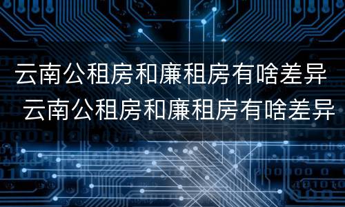 云南公租房和廉租房有啥差异 云南公租房和廉租房有啥差异吗