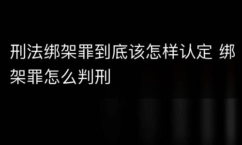 刑法绑架罪到底该怎样认定 绑架罪怎么判刑