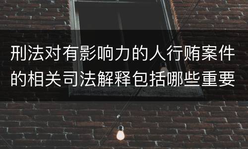 刑法对有影响力的人行贿案件的相关司法解释包括哪些重要规定