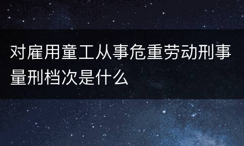 对雇用童工从事危重劳动刑事量刑档次是什么