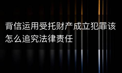 背信运用受托财产成立犯罪该怎么追究法律责任