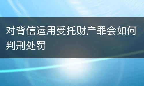 对背信运用受托财产罪会如何判刑处罚
