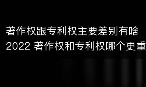 著作权跟专利权主要差别有啥2022 著作权和专利权哪个更重要