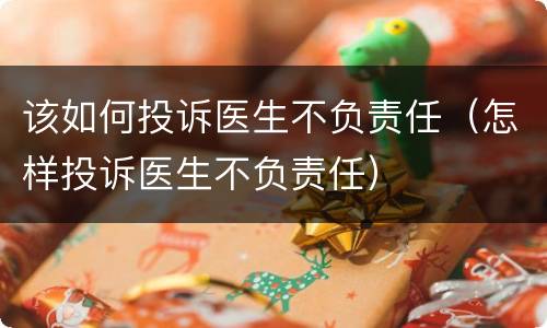 该如何投诉医生不负责任（怎样投诉医生不负责任）