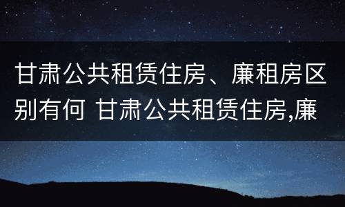 甘肃公共租赁住房、廉租房区别有何 甘肃公共租赁住房,廉租房区别有何不同