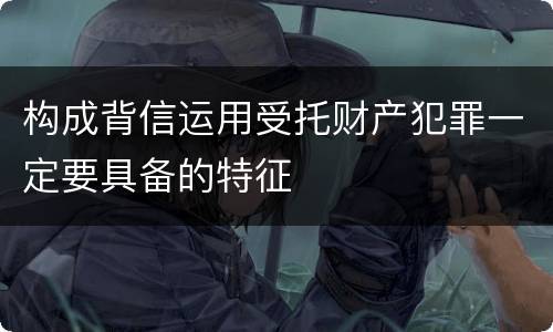 构成背信运用受托财产犯罪一定要具备的特征