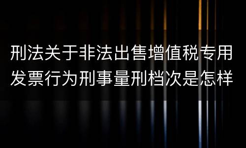 刑法关于非法出售增值税专用发票行为刑事量刑档次是怎样