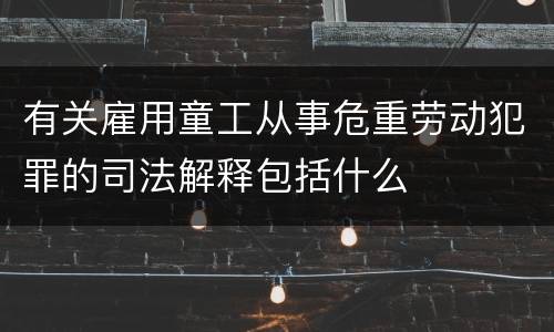有关雇用童工从事危重劳动犯罪的司法解释包括什么