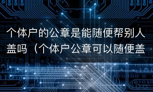 个体户的公章是能随便帮别人盖吗（个体户公章可以随便盖吗）