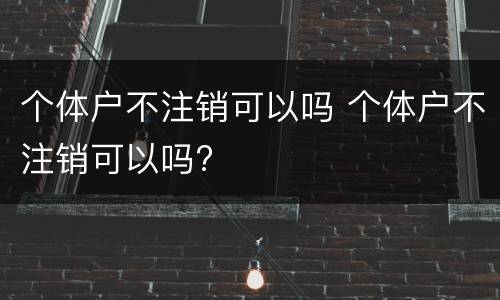 个体户不注销可以吗 个体户不注销可以吗?